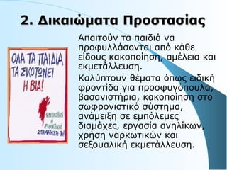 2.2. Δικαιώματα ΠροστασίαςΔικαιώματα Προστασίας
Aπαιτούν τα παιδιά να
προφυλλάσονται από κάθε
είδους κακοποίηση, αμέλεια και
εκμετάλλευση.
Καλύπτουν θέματα όπως ειδική
φροντίδα για προσφυγόπουλα,
βασανιστήρια, κακοποίηση στο
σωφρονιστικό σύστημα,
ανάμειξη σε εμπόλεμες
διαμάχες, εργασία ανηλίκων,
χρήση ναρκωτικών και
σεξουαλική εκμετάλλευση.
 