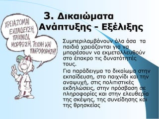 3.3. ΔικαιώματαΔικαιώματα
Ανάπτυξης - ΕξέλιξηςΑνάπτυξης - Εξέλιξης
Συμπεριλαμβάνουν όλα όσα τα
παιδιά χρειάζονται για να
μπορέσουν να εκμεταλλευθούν
στο έπακρο τις δυνατότητές
τους.
Για παράδειγμα το δικαίωμα στην
εκπαίδευση, στο παιχνίδι και την
αναψυχή, στις πολιτιστικές
εκδηλώσεις, στην πρόσβαση σε
πληροφορίες και στην ελευθερία
της σκέψης, της συνείδησης και
της θρησκείας
 
