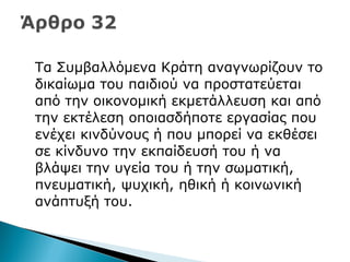 Τα Συμβαλλόμενα Κράτη αναγνωρίζουν το
δικαίωμα του παιδιού να προστατεύεται
από την οικονομική εκμετάλλευση και από
την εκτέλεση οποιασδήποτε εργασίας που
ενέχει κινδύνους ή που μπορεί να εκθέσει
σε κίνδυνο την εκπαίδευσή του ή να
βλάψει την υγεία του ή την σωματική,
πνευματική, ψυχική, ηθική ή κοινωνική
ανάπτυξή του.
 