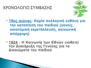  19ος αιώνας: Καμία συλλογική ευθύνη για
την καταπίεση του παιδιού (γονείς,
οικονομική εκμετάλλευση, κοινωνική
απόρριψη)
 1924 : Η Κοινωνία των Εθνών υιοθετεί
την Διακήρυξη της Γενεύης για τα
Δικαιώματα του παιδιού
 