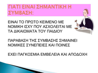 ΕΙΝΑΙ ΤΟ ΠΡΩΤΟ ΚΕΙΜΕΝΟ ΜΕ
ΝΟΜΙΚΗ ΙΣΧΥ ΠΟΥ ΑΣΧΟΛΕΙΤΑΙ ΜΕ
ΤΑ ΔΙΚΑΙΩΜΑΤΑ ΤΟΥ ΠΑΙΔΙΟΥ
ΠΑΡΑΒΑΣΗ ΤΗΣ ΣΥΜΒΑΣΗΣ ΣΗΜΑΙΝΕΙ
ΝΟΜΙΚΕΣ ΣΥΝΕΠΕΙΕΣ ΚΑΙ ΠΟΙΝΕΣ
ΕΧΕΙ ΠΑΓΚΟΣΜΙΑ ΕΜΒΕΛΕΙΑ ΚΑΙ ΑΠΟΔΟΧΗ
 