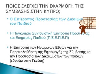  Ο Επίτροπος Προστασίας των Δικαιωμάτων
του Παιδιού
 Η Παγκύπρια Συντονιστική Επιτροπή Προστασίας
και Ευημερίας Παιδιού (Π.Σ.Ε.Π.Ε.Π)
 Η Επιτροπή των Ηνωμένων Εθνών για την
Παρακολούθηση της Εφαρμογής της Σύμβασης και
την Προστασία των Δικαιωμάτων των παιδιών
(εδρεύει στην Γενέυη)
 