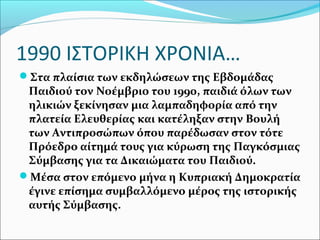 1990 ΙΣΤΟΡΙΚΗ ΧΡΟΝΙΑ…
Στα πλαίσια των εκδηλώσεων της Εβδομάδας
Παιδιού τον Νοέμβριο του 1990, παιδιά όλων των
ηλικιών ξεκίνησαν μια λαμπαδηφορία από την
πλατεία Ελευθερίας και κατέληξαν στην Βουλή
των Αντιπροσώπων όπου παρέδωσαν στον τότε
Πρόεδρο αίτημά τους για κύρωση της Παγκόσμιας
Σύμβασης για τα Δικαιώματα του Παιδιού.
Μέσα στον επόμενο μήνα η Κυπριακή Δημοκρατία
έγινε επίσημα συμβαλλόμενο μέρος της ιστορικής
αυτής Σύμβασης.
 