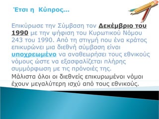 Έτσι η Κύπρος...
Επικύρωσε την Σύμβαση τον Δεκέμβριο του
1990 με την ψήφιση του Κυρωτικού Νόμου
243 του 1990. Από τη στιγμή που ένα κράτος
επικυρώνει μια διεθνή σύμβαση είναι
υποχρεωμένο να αναθεωρήσει τους εθνικούς
νόμους ώστε να εξασφαλίζεται πλήρης
συμμόρφωση με τις πρόνοιές της.
Μάλιστα όλοι οι διεθνείς επικυρωμένοι νόμοι
έχουν μεγαλύτερη ισχύ από τους εθνικούς.
 
