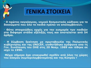  Ο πρώτος παγκόσμιος, νομικά δεσμευτικός κώδικας για τα
δικαιώματα που όλα τα παιδιά πρέπει να απολαμβάνουν.
 Θέτει στοιχειώδεις αρχές για την ευημερία των παιδιών
στα διάφορα στάδια εξέλιξής τους και αποτελείται από 54
άρθρα.
 Η Σύμβαση ξεκίνησε με πρωτοβουλία της Πολωνικής
κυβέρνησης και της UNICEF, υιοθετήθηκε ομόφωνα απο τη
Γεν. Συνέλευση του ΟΗΕ στις 20 Νοεμ. 1989 και τέθηκε σε
ισχύ το 1990.
Μέχρι σήμερα έχει επικυρωθεί σχεδόν από όλες τις χώρες
του κόσμου συμπεριλαμβανομένης και της Κύπρου !
 