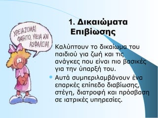 1.1. ΔικαιώματαΔικαιώματα
ΕπιβίωσηςΕπιβίωσης
 Kαλύπτουν το δικαίωμα του
παιδιού για ζωή και τις
ανάγκες που είναι πιο βασικές
για την ύπαρξή του.
 Αυτά συμπεριλαμβάνουν ένα
επαρκές επίπεδο διαβίωσης,
στέγη, διατροφή και πρόσβαση
σε ιατρικές υπηρεσίες.
 