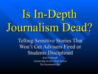 Is In-Depth Journalism Dead? Telling Sensitive Stories That Won’t Get Advisers Fired or Students Disciplined Karl Grubaugh Granite Bay (Calif.) High School The Sacramento Bee 