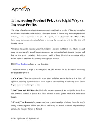 Is Increasing Product Price the Right Way to
Increase Profits
The object of any business is to generate revenue, which leads to profits. If there are no profits
the business will not be able to survive. There are a number of reasons why profits might decline
including increased expenses, increased cost of goods, and a reduction in sales. When profits
falter many businesses automatically look to increase the product cost with the idea this will
increase profits.

While you may get the outcome you are looking for, it can also backfire on you. When a product
price increases even by a small margin consumers are more apt to begin to price compare and
look for that product elsewhere. If they are successful in doing this you lose customers, which
has the opposite effect that the company was hoping to achieve.

FREE Time Tracking software at your fingertips.

There are a number of ways to increase profits for your business and not all involve increasing
the price of the product.

1. Cut Costs – There are many ways to cut costs including a reduction in staff or hours of
operation, reducing expenses such as office supplies, or advertising. Advertising is one of the
largest expenses most companies face.

2. Set Targets and Sell More– Establish sales goals for sales staff. An increase in productivity
can lead to an increase in profits. You could establish a bonus system when staff meets those
targets.

3. Expand Your Products/Services – Add new products/services, eliminate those that aren’t
selling. Some companies review their product lines every six months to ensure they are always
carrying the products that are in demand.




© 2011 Apptivo Inc. All rights reserved.
 
