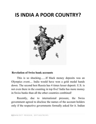 IS INDIA A POOR COUNTRY?




Revelation of Swiss bank accounts
     This is so shocking.......If black money deposits was an
Olympics event.... India would have won a gold medal hands
down. The second best Russia has 4 times lesser deposit. U.S. is
not even there in the counting in top five! India has more money
in Swiss banks than all the other countries combined!
     Recently, due to international pressure, the Swiss
government agreed to disclose the names of the account holders
only if the respective governments formally asked for it. Indian


1|RANJEET PRASAD, 09718678245
 
