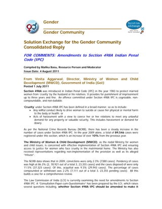 Gender
                _____________________________
                Gender Community

Solution Exchange for the Gender Community
Consolidated Reply
FOR COMMENTS: Amendments to Section 498A Indian Penal
Code (IPC)
Compiled by Malika Basu, Resource Person and Moderator
Issue Date: 4 August 2011

From Vinita Aggarwal, Director, Ministry of Women and Child
Development (MWCD), Government of India (GoI)
Posted 1 July 2011
Section 498A was introduced in Indian Penal Code (IPC) in the year 1983 to protect married
women from ‘cruelty’ by the husband or his relatives. It provides for punishment of imprisonment
up to three years and fine. An offence committed under Section 498A IPC is cognizable, non-
compoundable, and non-bailable.

‘Cruelty’ under Section 498A IPC has been defined in a broad manner, so as to include:
    • Any willful conduct likely to drive woman to suicide or cause her physical or mental harm
         to the body or health; or
    • Acts of harassment with a view to coerce her or her relations to meet any unlawful
         demand for any property or valuable security. This includes harassment or demand for
         dowry.

As per the National Crime Records Bureau (NCRB), there has been a steady increase in the
number of cases under Section 498A IPC. In the year 2009 alone, a total of 89,546 cases were
registered under this section, which is an increase of over 10% from the previous year.

The Ministry of Women & Child Development (MWCD), as the nodal Ministry for women
and child issues, is concerned with effective implementation of Section 498A IPC and ensuring
access to justice for women who face cruelty in the matrimonial home. The Ministry has also
received representations regarding non-implementation of the provision as well as its alleged
“misuse”.

The NCRB data shows that in 2009, convictions were only 2.3% (7380 cases). Pendency of cases
was high at 86.3% (2, 78,921 out of a total 3, 23,355 cases) and the cases disposed of were only
11.5% (37,323 cases). Of this, acquittal was 9.3% (29,943 cases). The percentage of cases
compounded or withdrawn was 2.2% (7,111 out of a total 3, 23,355 pending cases). All this
builds a case for a comprehensive review.

The Law Commission of India (LCI) is currently examining the need for amendments to Section
498A IPC. A “Consultation Paper-cum-Questionnaire” has been prepared by the LCI, which raises
several questions including, whether Section 498A IPC should be amended to make it
 