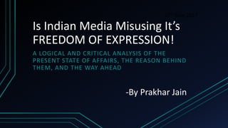 Is Indian Media Misusing It’s
FREEDOM OF EXPRESSION!
A LOGICAL AND CRITICAL ANALYSIS OF THE
PRESENT STATE OF AFFAIRS, THE REASON BEHIND
THEM, AND THE WAY AHEAD
27th May 2017
-By Prakhar Jain
 