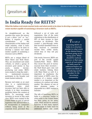 REALISM.IN PUBLICATIONS | Spring 2011




                                                       THE NEW ‘ISM’ IN INDIAN REAL ESTATE

Is India Ready for REITS?
What the Indian real estate market lacks and what needs to be done to develop a mature real
estate market capable of sustaining a structure such as REITs.

As straightforward as the            followed a set of rules and
question may seem, the answer        regulations. One of the main
is not a direct “yes” or “no.”       regulations is the distribution of
Rather, it requires a careful        90% of their income to their
consideration         of       the
characteristics of the Indian real
                                     investors as dividends. This
                                     created a pass-through entity
                                                                                     “The talk of
estate industry, what it lacks       that investors benefited from as             launching REITs in
and what needs to be done to         they received a consistent                   India in a structure
develop a mature real estate         income flow, unlike stocks,                similar to what exists
market capable of sustaining a       which may or may not pay                    in the United States
structure such as REITs.             dividends.                                  has been going on for
                                                                                   many years. What
REITs are a unique blend of          Like stocks, however, REITs are              should be realized,
Main Street and Wall Street.         part of the overall capital                however, is that many
They are securitized real estate     markets/Wall Street. REITs                  aspects of real estate
vehicles, in which a group of        thus invest the pool of money                  in India must be
investors pool money to buy          sourced from their investors—               addressed before one
assets,     mainly        income-    the Wall Street part—into real
                                                                                  could even think of
producing real estate. REITs         estate markets, linking them
                                                                                  introducing such a
were created to help the retail—     with Main Street as well. It is
                                                                                     product to the
vs.      institutional—investors     important to emphasize the
participate in the broader real      dual nature of REITs since the                    investment
estate market indirectly.            existence of a mature capital                    community “
                                     market is as important as the
Because real estate as an asset      existence of a mature real estate
class is a capital-intensive         market. The absence of one of
investment,       many      retail   these    elements    makes      it
investors had not been able to       impossible for a REIT market to
include it in their investment       function.
portfolios before the creation of
REITs. To encourage retail           The talk of launching REITs in
investors to invest in this asset    India in a structure similar to
class, REITs were created in the     what exists in the United States
United States as part of special     has been going on for many
legislation that allowed them to     years. What should be realized,
be incorporated as companies         however, is that many aspects
without being taxed at the           of real estate in India must be
corporate level, provided they       addressed before one could

                                                                      www.realism.IN | mail@realism.in   1
 