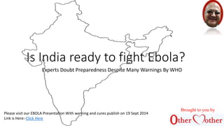 Is India ready to fight Ebola? 
Experts Doubt Preparedness Despite Many Warnings By WHO 
Brought to you by 
Please visit our EBOLA Presentation With warning and cures publish on 19 Sept 2014 
Link is Here:-Click Here 
 