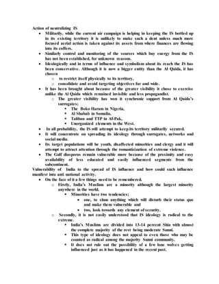 Action of neutralizing IS
 Militarily, while the current air campaign is helping in keeping the IS bottled up
in its existing territory it is unlikely to make such a dent unless much more
focused aerial action is taken against its assets from where finances are flowing
into its coffers.
 Similarly control and monitoring of the sources which buy energy from the IS
has not been established, for unknown reasons.
 Ideologically and in terms of influence and symbolism about its reach the IS has
been conservative. Although it is now a bigger entity than the Al Qaida, it has
chosen
o to restrict itself physically to its territory,
o consolidate and avoid targeting objectives far and wide.
 It has been brought about because of the greater visibility it chose to exercise
unlike the Al Qaida which remained invisible and less propagandist.
o The greater visibility has won it synchronic support from Al Qaida’s
surrogates;
 The Boko Haram in Nigeria,
 Al Shabab in Somalia,
 Taliban and TTP in Af-Pak,
 Unorganized elements in the West.
 In all probability, the IS will attempt to keep its territory militarily secured.
 It will concentrate on spreading its ideology through surrogates, networks and
social media.
 Its target populations will be youth, disaffected minorities and clergy and it will
attempt to attract attention through the romanticization of extreme violence.
 The Gulf diasporas remain vulnerable more because of the proximity and easy
availability of less educated and easily influenced segments from the
subcontinent.
Vulnerability of India to the spread of IS influence and how could such influence
manifest into anti national activity.
 On the face of it a few things need to be remembered.
o Firstly, India’s Muslims are a minority although the largest minority
anywhere in the world.
 Minorities have two tendencies;
 one, to shun anything which will disturb their status quo
and make them vulnerable and
 two, look towards any element of security.
o Secondly, it is not easily understood that IS ideology is radical to the
extreme.
 India’s Muslims are divided into 13-14 percent Shia with almost
the complete majority of the rest being moderate Sunni.
 This type of ideology does not appeal to even those who may be
counted as radical among the majority Sunni community.
 It does not rule out the possibility of a few lone wolves getting
influenced just as it has happened in the recent past.
 