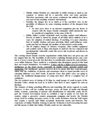 o Thirdly, Indian Muslims are vulnerable to rabble rousing as much as any
segment. A clarion call by a maverick cleric can rouse passions.
Therefore passionate calls can arouse sentiments but unlikely that these
can convert into anything remotely anti-national.
o Fourthly, the danger lies in as much as it lies anywhere else, in the
possibility of influence by some returning members of the diaspora from
the Gulf.
 In such cases there is no internal compulsion just the desire to
connect with the larger Islamic community which mistakenly may
be considered sympathetic to the cause of the IS.
o Fifthly, India’s secular credentials work overtime against such influence.
Poverty in India is shared by people of all faiths and is unlikely to be a
cause for adoption of radical ideology. If anything, it is poor education,
lack of worldly wisdom, and poor parenting which could influence some
youth and that too through the medium of unrestricted social media.
o The IS employs images of violence, weaponry, other warlike equipment
and symbols such as flags and slogans to motivate the less educated and
psychologically vulnerable youth who access this in private and discuss in
closed groups.
The existing known Islamic terrorist organizations within India have not given any call
for support thus far. The feasibility of adversaries exploiting through proxies may exist
but to a lesser extent given the fact that there is considerable concern for such activities
even within Pakistan. There would be a realization that ideological spread of this kind
does not respect boundaries. Nevertheless, it does call for a higher level of awareness,
intelligence at the lower levels, especially in smaller towns, parental control and
monitoring. The intelligence agencies need to do is to ensure that they send messages
which wins the confidence of parents and encourages them to report possible cases of
emerging influence over their wards. If parents sense that police cases are going to
involve the traditional disappearance of young men there will be a complete loss of
confidence.
The few isolated cases of raising of IS flags by small groups of youth in parts of the
Kashmir Valley should not lead us to believe that there is mass support for such an
ideology.
The romance of doing something different and something silly always appeals to youth.
However, it does call for sending messages across all forms of media and through
Friday sermons, counseling of parents and identification of vulnerable youth. On its
part the Central Government needs to establish a vigil at points of exit from the
country, adopt a pro-active counter propaganda campaign and involve the Muslim
clergy itself in sending messages across to the youth. Returnees from the Gulf region
may require a special vigil within acceptable democratic norms and behavior. The
experience of Indian Muslims refusing to join the Al Qaeda is itself reassuring but must
not lull anyone to think that Indian Muslim youth are not vulnerable.
 
