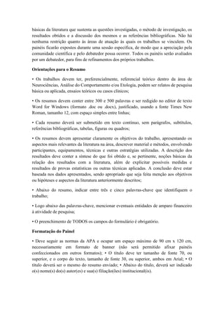 básicas da literatura que sustenta as questões investigadas, o método de investigação, os
resultados obtidos e a discussão dos mesmos e as referências bibliográficas. Não há
nenhuma restrição quanto às áreas de atuação às quais os trabalhos se vinculem. Os
painéis ficarão expostos durante uma sessão específica, de modo que a apreciação pela
comunidade científica e pelo debatedor possa ocorrer. Todos os painéis serão avaliados
por um debatedor, para fins de refinamentos dos próprios trabalhos.
Orientações para o Resumo
• Os trabalhos devem ter, preferencialmente, referencial teórico dentro da área de
Neurociências, Análise do Comportamento e/ou Etologia, podem ser relatos de pesquisa
básica ou aplicada, ensaios teóricos ou casos clínicos;
• Os resumos devem conter entre 300 e 500 palavras e ser redigido no editor de texto
Word for Windows (formato .doc ou .docx), justificado, usando a fonte Times New
Roman, tamanho 12, com espaço simples entre linhas;
• Cada resumo deverá ser submetido em texto contínuo, sem parágrafos, subtítulos,
referências bibliográficas, tabelas, figuras ou quadros;
• Os resumos devem apresentar claramente os objetivos do trabalho, apresentando os
aspectos mais relevantes da literatura na área, descrever material e métodos, envolvendo
participantes, equipamentos, técnicas e outras estratégias utilizadas. A descrição dos
resultados deve conter a síntese do que foi obtido e, se pertinente, noções básicas da
relação dos resultados com a literatura, além de explicitar possíveis medidas e
resultados de provas estatísticas ou outras técnicas aplicadas. A conclusão deve estar
baseada nos dados apresentados, sendo apropriado que seja feita menção aos objetivos
ou hipóteses e aspectos da literatura anteriormente descritos;
• Abaixo do resumo, indicar entre três e cinco palavras-chave que identifiquem o
trabalho;
• Logo abaixo das palavras-chave, mencionar eventuais entidades de amparo financeiro
à atividade de pesquisa;
• O preenchimento de TODOS os campos do formulário é obrigatório.
Formatação do Painel
• Deve seguir as normas da APA e ocupar um espaço máximo de 90 cm x 120 cm,
necessariamente em formato de banner (não será permitido afixar painéis
confeccionados em outros formatos); • O título deve ter tamanho de fonte 70, ou
superior, e o corpo do texto, tamanho de fonte 30, ou superior, ambos em Arial; • O
título deverá ser o mesmo do resumo enviado; • Abaixo do título, deverá ser indicado
o(s) nome(s) do(s) autor(es) e sua(s) filiação(ões) institucional(is).
 