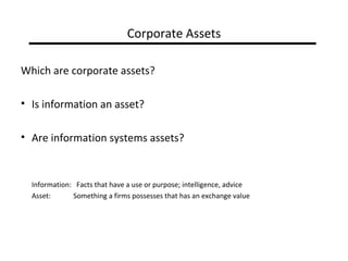 Corporate Assets

Which are corporate assets?

• Is information an asset?

• Are information systems assets?


  Information: Facts that have a use or purpose; intelligence, advice
  Asset:      Something a firms possesses that has an exchange value
 