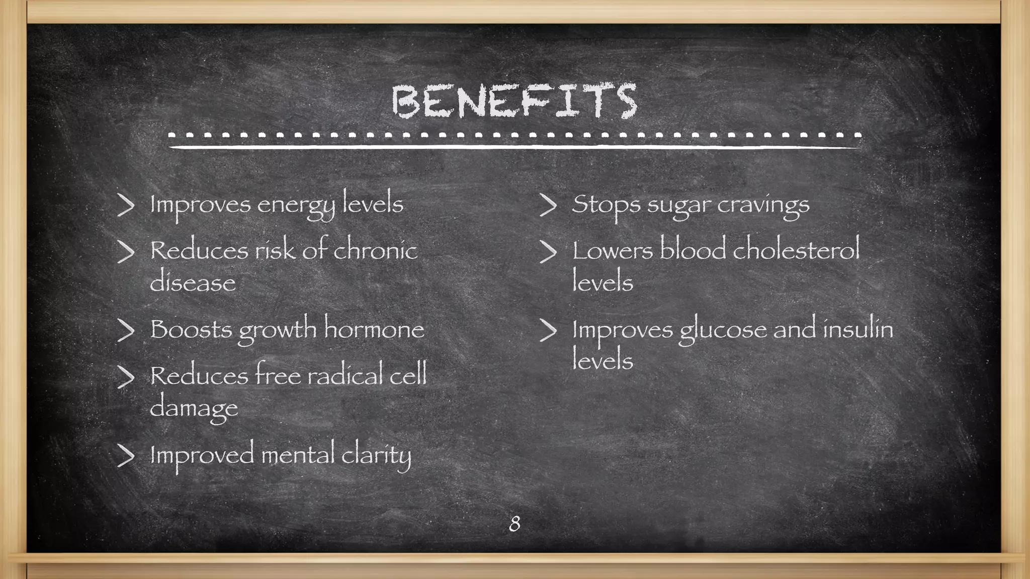 BENEFITS
Improves energy levels
Reduces risk of chronic
disease
Boosts growth hormone
Reduces free radical cell
damage
Improved mental clarity
Stops sugar cravings
Lowers blood cholesterol
levels
Improves glucose and insulin
levels
8