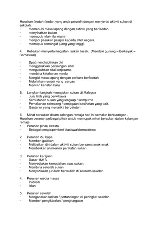 Huraikan faedah-faedah yang anda peroleh dengan menyertai aktiviti sukan di
sekolah.
·     memenuhi masa lapang dengan aktiviti yang berfaedah.
·     menyihatkan badan
·     memupuk nilai-nilai murni
·     menjadi pasukan pelapis kepada atlet negara.
·     memupuk semangat juang yang tinggi.

4. Kebaikan menyertai kegiatan sukan lasak. (Mendaki gunung – Berkayak –
Berbasikal)

·     Dpat mendisiplinkan diri
·     menggalakkan persaingan sihat
·     mengukuhkan nilai kerjasama
·     membina ketahanan minda
·     Mengisi masa lapang dengan perkara berfaedah
·     Melahirkan remaja yang cergas
·     Mencari kenalan baru

5.   Langkah-langkah memajukan sukan di Malaysia
·     Juru latih yang berwibawa
·     Kemudahan sukan yang lengkap / sempurna
·     Pemakanan seimbang / penjagaan kesihatan yang baik
·     Ganjaran yang menarik / berpatutan

6. Minat bersukan dalam kalangan remaja hari ini semakin berkurangan .
Huraikan peranan pelbagai pihak untuk memupuk minat bersukan dalam kalangan
remaja
1. Peranan pihak swasta
·     Sebagai penaja/pemberi biasiswa/dermasiswa

2.   Peranan ibu bapa
·     Memberi galakan
·     Melibatkan diri dalam aktiviti sukan bersama anak-anak
·     Membelikan anak-anak peralatan sukan.

3.   Peranan kerajaan
·     Dasar 1M1S
·     Menyediakan kemudahan asas sukan.
·     Membina sekolah sukan
·     Menyediakan jurulatih bertauliah di sekolah-sekolah

4.   Peranan media massa
·     Publisiti
·     Iklan

5.   Peranan sekolah
·     Mengadakan latihan / pertandingan di peringkat sekolah
·     Memberi pengiktirafan / penghargaan
 
