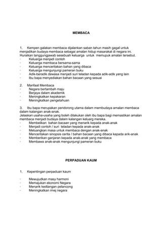 MEMBACA



1. Kempen galakan membaca dijalankan saban tahun masih gagal untuk
menjadikan budaya membaca sebagai amalan hidup masarakat di negara ini.
Huraikan tanggungjawab sesebuah keluarga untuk memupuk amalan tersebut.
·     Keluarga menjadi contoh
·     Keluarga membaca bersama-sama
·     Keluarga menceritakan bahan yang dibaca
·     Keluarga mengunjungi pameran buku
·     Adik-beradik dewasa menjadi suri teladan kepada adik-adik yang lain
·     Ibu bapa menyediakan bahan bacaan yang sesuai

2.   Manfaat Membaca
·     Negara bertambah maju
·     Berjaya dalam akademik
·     Meningkatkan kepakaran
·     Meningkatkan pengetahuan

3. Ibu bapa merupakan pendorong utama dalam membudaya amalan membaca
dalam kalangan anak-anak.
Jelaskan usaha-usaha yang boleh dilakukan oleh ibu bapa bagi memastikan amalan
membaca menjadi budaya dalam kalangan keluarg mereka.
·     Membelikan bahan bacaan yang menarik kepada anak-anak
·     Menjadi contoh / suri teladan kepada anak-anak
·     Meluangkan masa untuk membaca dengan anak-anak
·     Menceritakan sinopsis cerita / bahan bacaan yang dibaca kepada ank-anak
·     Memberikan ganjaran kepada anak-anak yang membaca
·     Membawa anak-anak mengunjungi pameran buku




                             PERPADUAN KAUM


1.   Kepentingan perpaduan kaum

·     Mewujudkan masy harmoni
·     Memajukan ekonomi Negara
·     Menarik kedtangan pelancong
·     Meningkatkan imej negara
 