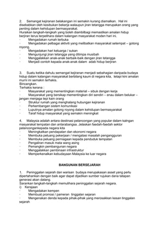 2. Semangat kejiranan belakangan ini semakin kurang diamalkan. Hal ini
disebabkan oleh kesibukan bekerja walaupun jiran tetangga merupakan orang yang
penting dalam kehidupan bermasyarakat.
Huraikan langkah-langkah yang boleh diambilbagi memastikan amalan hidup
berjiran terus terpelihara dalam kalangan masyarakat moden hari ini.
·      Mengadakan rumah terbuka
·      Mengadakan pelbagai aktiviti yang melibatkan masyarakat setempat – gotong
royong,
·      Mengadakan hari keluarga / sukan
·      Mengunjungi jiran tetangga yang ditimpa musibah
·      Menggalakkan anak-anak berbaik-baik dengan jiran tetangga
·      Menjadi contoh kepada anak-anak dalam adab hidup berjiran


3. Suatu ketika dahulu semangat kejiranan menjadi sebahagian daripada budaya
hidup dalam kalangan masyarakat berbilang kaum di negara kita, tetapi kini amalan
murni ini semakin terhakis.
Bincangkan.
Terhakis kerana :
·     Masyarakat yang mementingkan material – sibuk dengan kerja
·     Masyarakat yang bersikap mementingkan diri sendiri – enau dalam belukar –
jangan menjaga tepi kain orang
·     Struktur rumah yang menghalang hubungan kejiranan
·     Perkembangan sistem komunikasi
·     Luputnya amalan gotong royong dalam kehidupan bermasyarakat
·     Taraf hidup masyarakat yang semakin meningkat

4. Malaysia adalah antara destinasi pelancongan yang popular dalam kalngan
masyarakat tempatan dan antarabangsa. Jelaskan faedah-faedah sektor
pelancongankepada negara kita
·     Meningkatkan pendapatan dan ekonomi negara
·     Membuka peluang pekerjaan / mengatasi masalah pengangguran
·     Membuka peluang perniagaan kepada penduduk tempatan
·     Pengaliran masuk mata wang asing
·     Pemangkin pembangunan negara
·     Menggalakkan pembinaan infrastruktur
·     Memperkenalkan kebudayaan Malaysia ke luar negara


                          BANGUNAN BERSEJARAH

1. Peninggalan sejarah dan warisan budaya merupakasan asset yang perlu
dipertahankan dengan baik agar dapat dijadikan sumber rujukan dana tatapan
generasi akan datang.
Sarankan langkah-langkah memulihara peninggalan sejarah negara.
i) Kerajaan
·      Mengadakan kempen
·      Membuat promosi / pameran tinggalan sejaran
·      Mengenakan denda kepada pihak-pihak yang merosakkan kesan tinggalan
sejarah
 