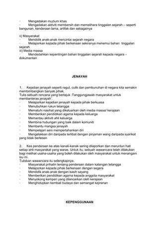 ·    Mengadakan muzium khas
·    Mengadakan aktiviti membersih dan memelihara tinggalan sejarah – seperti
bangunan, kenderaan lama, artifak dan sebagainya

ii) Masyarakat
·      Mendidik anak-anak mencintai sejarah negara
·      Melaporkan kepada pihak berkenaan sekiranya menemui bahan tinggalan
sejarah
iii) Media massa
·      Mendedahkan kepentingan bahan tinggalan sejarah kepada negara -
dokumentari




                                   JENAYAH


1. Kejadian jenayah seperti ragut, culik dan pembunuhan di negara kita semakin
membimbangkan banyak pihak.
Tulis sebuah rencana yang bertajuk :Tanggungjawab masyarakat untuk
membanteras jenayah‟.
·      Melaporkan kejadian jenayah kepada pihak berkuasa
·      Menubuhkan rukun tetangga
·      Mematuhi nasihat yang dikeluarkan oleh media massa/ kerajaan
·      Memberikan pendidikan agama kepada keluarga
·      Memantau aktiviti ahli keluarga
·      Membina hubungan yang baik dalam komuniti
·      Membantu mangsa jenayah
·      Mempelajari seni mempertahankan diri
·      Mengelakkan diri daripada terlibat dengan pinjaman wang daripada syarikat
yang tidak berlesen

2. Kes penderaan ke atas kanak-kanak sering dilaporkan dan meruntun hati
setiap ahli masyarakat yang waras. Untuk itu, sebuah wawancara telah dilakukan
bagi melihat usaha-usaha yang boleh dilakukan oleh masyarakat untuk menangani
isu ini.
Tuliskan wawancara itu selengkapnya.
·        Masyarakat prihatin tentang penderaan dalam kalangan tetangga
·        Melaporkan kepada pihak berkenaan dengan segera
·        Mendidik anak-anak dengan kasih sayang
·        Memberikan pendidikan agama kepada anggota masyarakat
·        Menyokong kempen yang dilancarkan oleh kerajaan
·        Menghidupkan kembali budaya dan semangat kejiranan




                               KEPENGGUNAAN
 