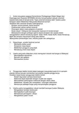 1. Anda merupakan pegawai Kementerian Perdagangan Dalam Negeri dan
Kepenggunaan Koperasi (KPDNKK) diminta menyampaikan sebuah ceramah
kepada belia-belia di tempat anda. Tajuk ceramah tersebut ialah “Usaha-usaha
Kerajaan dalam Melahirkan Masyarakat Berjimat Cermat”.
Sediakan teks ceramah tersebut selengkapnya.
· Kempen secara berkala, besar-besaran
· Pelaksanaan saham-saham amanah
· Penerapan dalam mata pelajaran di sekolah
· Kedai rakyat 1 Malaysia dan kewujudan koperasi di merata tempat
· Bekerjasama dengan pelbagai agensi separa kerajaan dan swasta dalam
menggalakkan aktiviti menabung seperti kelab TAHA, Kelab NURI, Kelab Penabung
Bijak dan kempen menyimpan wang saku lebihan
Mewujudkan pertandingan esei, melukis poster dan sebagainya.

2.   Kepentingan amalan berjimat cermat
·     Membantu ketika susah
·     Simpanan masa depan
·     Melahirkan pengguna yang bijak
·     Menabung untuk masa depan

3.   Usaha yang perlu dilakukan untuk memajukan industri kraf tangan di Malaysia
·     Meningkatkan kemahiran
·     Bantuan dan galakan
·     Memasarkan produk




4. Penggunaan telefon bimbit dalam kalangan masyarakat pada hri ini semakin
popular kerana banyak memberikan kemudahan kepada penggunanya.
Huraikan kesan-kesan penggunaan telefon bimbit.
·     Mudah digunakan semasa kecemasan
·     Maklumat dapat diperoleh dengan mudah dan segera
·     Memudahkan perkongsian maklumat dengan rakan-rakan
·     Melebarkan kenalan dan merapatkan hubungan silaturahim
·     Mempunyai pelbagai fungsi yang menyenangkan pengguna

5.   Usaha-usaha menggalakkan rakyat membeli barangan buatan Malaysia
·     Mengadakan kempen berterusan
·     Meningkatkan kualiti barangan
·     Memperluas perniagaan / ekspo
·     Mengadakan jualan murah
·
 