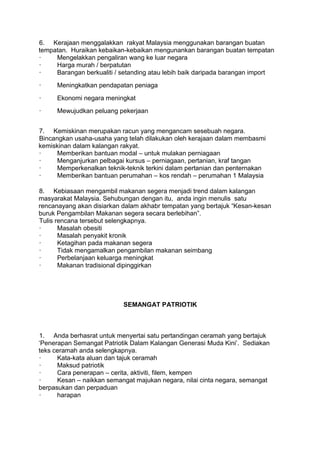 6. Kerajaan menggalakkan rakyat Malaysia menggunakan barangan buatan
tempatan. Huraikan kebaikan-kebaikan mengunankan barangan buatan tempatan
·    Mengelakkan pengaliran wang ke luar negara
·    Harga murah / berpatutan
·    Barangan berkualiti / setanding atau lebih baik daripada barangan import
·     Meningkatkan pendapatan peniaga
·     Ekonomi negara meningkat
·     Mewujudkan peluang pekerjaan


7. Kemiskinan merupakan racun yang mengancam sesebuah negara.
Bincangkan usaha-usaha yang telah dilakukan oleh kerajaan dalam membasmi
kemiskinan dalam kalangan rakyat.
·     Memberikan bantuan modal – untuk mulakan perniagaan
·     Menganjurkan pelbagai kursus – perniagaan, pertanian, kraf tangan
·     Memperkenalkan teknik-teknik terkini dalam pertanian dan penternakan
·     Memberikan bantuan perumahan – kos rendah – perumahan 1 Malaysia

8. Kebiasaan mengambil makanan segera menjadi trend dalam kalangan
masyarakat Malaysia. Sehubungan dengan itu, anda ingin menulis satu
rencanayang akan disiarkan dalam akhabr tempatan yang bertajuk “Kesan-kesan
buruk Pengambilan Makanan segera secara berlebihan”.
Tulis rencana tersebut selengkapnya.
·      Masalah obesiti
·      Masalah penyakit kronik
·      Ketagihan pada makanan segera
·      Tidak mengamalkan pengambilan makanan seimbang
·      Perbelanjaan keluarga meningkat
·      Makanan tradisional dipinggirkan




                           SEMANGAT PATRIOTIK



1. Anda berhasrat untuk menyertai satu pertandingan ceramah yang bertajuk
„Penerapan Semangat Patriotik Dalam Kalangan Generasi Muda Kini‟. Sediakan
teks ceramah anda selengkapnya.
·     Kata-kata aluan dan tajuk ceramah
·     Maksud patriotik
·     Cara penerapan – cerita, aktiviti, filem, kempen
·     Kesan – naikkan semangat majukan negara, nilai cinta negara, semangat
berpasukan dan perpaduan
·     harapan
 