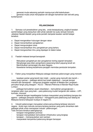 ·    generasi muda sekarang perlulah mempunyai sifat keterbukaan
·    generasi muda untuk menyiapkan diri dengan kemahiran dan skil-skil yang
kontemporari



                                 PELANCONGAN

1. Semasa cuti persekolahan yang lalu, anda berpepaluang ,engikuti lawatan
sambil belajar yang dianjurkan oleh pihak sekolah ke suatu tempat menarik.
Jelaskan faedah-faedah yang anda peroleh daripada lawatan sambil belajar
tersebut.

o    Dapat mengeratkan hubungan dengan rakan
o    Dapat menambahkan pengalaman
o    Dapat mengurangkan stres
o    Dapat menambahkan ilmu pengetahuan yang baharu
o    Dapat mengukuhkan ilmu yang dipelajari di dalam kelas


2.    Faedah melawat tempat bersejarah

·      Meluaskan pengetahuan dan pengalaman tentng sejarah tempatan
·      Menghargai jasa ddan pengorbana seseorang tokoh pejuang tanah air.
·      Menimbulkan semanagat cita akan Negara.
·      Kesedaran tentang kezalimana penjajah menindas penduduk tempatan.


3.    Faktor yang menjadikan Malaysia sebagai destinasi pelancongan yang menarik

·     keadaan pantai yang bersih dan indah – pantai yang memutih dan bersih –
udara yang nyaman – pelbagai aktiviti laut boleh dijalankan – banyak tempat
menarik dan bersejarah – bangunan tinggalan sejarah di Melaka dan Langkawi -
pencakar langit yang disegani – KLCC – Menara Petronas di Bandar Raya Kuala
Lumpur.
·     pelbagai kemudahan awam disediakan – kemudahan pengangkutan –
rangkaian jalan raya yang baik – para pelancong mudah bergerak dan selesa – LRT,
komuter, monorel.
·     terkenal dengan kepelbagaian budaya masyarakat yang berbilang bangsa dan
agama – pelbagai perayaan disambut – menggamit para pelancong luar datang ke
Malaysia kerana kekayaan budaya di negara ini.

4. Industri pelancongan merupakan antara penyumbang terbesar ekonomi
negara. Anda ingin menulis rencana tentang peranan yang perlu dimainkan oleh
pelbagai pihak untuk memajukan industri pelancongan.
Tulis rencana tersebut selengkapnya.
·      kerajaan mengadakan promosi
·      kerajaan menyediakan kemudahan infrastruktur yang lengkap
·      kerajaan – mempopularkan seni warisan
·      masyarakat menyambut pelancong dengan bersopan
 