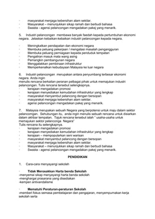 ·     masyarakat menjaga kebersihan alam sekitar.
·     Masyarakat – menunjukkan sikap ramah dan berbudi bahasa
·     Swasta - agensi pelancongan mengadakan pakej yang menarik.

5. Industri pelancongan membawa banyak faedah kepada pertumbuhan ekonomi
negara. Jelaskan kebaikan-kebaikan industri pelancongan kepada negara.

·     Meningkatkan pendapatan dan ekonomi negara
·     Membuka peluang pekerjaan / mengatasi masalah pengangguran
·     Membuka peluang perniagaan kepada penduduk tempatan
·     Pengaliran masuk mata wang asing
·     Pemangkin pembangunan negara
·     Menggalakkan pembinaan infrastruktur
·     Memperkenalkan kebudayaan Malaysia ke luar negara

6. Industri pelancongan merupakan antara penyumbang terbesar ekonomi
negara. Anda ingin
menulis rencana berkaitan peranan pelbagai pihak untuk memajukan industri
pelancongan. Tulis rencana tersebut selengkapnya.
·     kerajaan mengadakan promosi
·     kerajaan menyediakan kemudahan infrastruktur yang lengkap
·     masyarakat menyambut pelancong dengan bersopan
·     masyarakat menjaga kebersihan alam sekitar.
·     agensi pelancongan mengadakan pakej yang menarik.

7. Malaysia merupakan sebuah Negara yang berpotensi untuk maju dalam sektor
pelancomgan. Sehubungan itu, anda ingin menulis sebuah rencana untuk disiarkan
dalam akhbar tempatan. Tajuk rencana tersebut ialah “ usaha-usaha untuk
memajukan sektor pelanconga Negara”
Tulis rencana itu selengkapnya.
·      kerajaan mengadakan promosi
·      kerajaan menyediakan kemudahan infrastruktur yang lengkap
·      kerajaan – mempopularkan seni warisan
·      masyarakat menyambut pelancong dengan bersopan
·      masyarakat menjaga kebersihan alam sekitar.
·      Masyarakat – menunjukkan sikap ramah dan berbudi bahasa
·      Swasta - agensi pelancongan mengadakan pakej yang menarik.

                                 PENDIDIKAN

1.   Cara-cara menyayangi sekolah

·    Tidak Merosakkan Harta benda Sekolah
-menyemai sikap menyayangi harta benda sekolah
-menghargai prasarana yang disediakan
-kempen antivandalisme

·     Mematuhi Peraturan-peraturan Sekolah
-memberi fokus semasa pembelajaran dan pengajaran, menyempurnakan kerja
sekolah serta
 