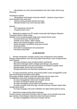 -      Menyediakan juru latih yang berkebolehan dan mahir dalam aktiviti yang
dirancang

Persekitaran sekolah
-     Mengadakan pertandingan keceriaan sekolah – ganjaran yang lumayan –
denda kepada kelas yang kotor
-     Gotong royong peringkat sekolah dan kelas
-     Memperuntukkan kos untuk keceriaan kelas

Sahsiah
-     Kem kepimpinan dan jati diri
-     Anugerah tokoh murid

5. Melanjutkan pelajaran ke IPT setelah menamatka Sijil Pelajaran Malaysia
merupakan idaman setiap remaja.
Jelaskan cirri-ciri pusat pengajian tinggi yang menjadi idaman anda.
·     Universiti terkemuka / berrtaraf dunia
·     Terletak di luar negara / dalam negara
·     Mempunyai bidang pengajian yang diminati
·     Sistem pengajian / pendidikan yang yang menarik
·     Prasarana terkini
·     Kemudahan pangangkutan dan penginapan
·     Pensyarah yang hebat

                                ALAM SEKITAR

1. Remaja memberikan sumbgan pentng untuk mengharumk nama sekolah.
Sebagai remaja jelaskan cara-cara yang dapat anda lakukan untuk mengharumkan
nama sekolah.
·    Mencapai kejayaan yang cemerlang dalam peperiksaan
·    Mencipta kemenagan dalam pelbagai pertandingan yang disertai
·    Sentiasa berakhlak mulia dan menjauhkan diri daripada masalah sosial
·    Menjadi pelajar contoh bagi semua pelajar
·    Menjaga kebersihan dan keceriaan persekitaran sekolah

2. Ibu bapa memainkan peranan yang penting dalam usaha menggalakkan anak-
anak mementingkan keindahan alam sekitar.
Bincangkan langkah-langkah yang boleh dilakukan oleh ibu bapa untuk
menggalakkan anak-anak menjaga keindahan alam sekitar.
·     ibu bapa menggalakkan anak-anak mengitar semula
·     ibu bapa menunjukkan teladan yang baik
·     ibu bapa menetapkan jadual waktu membersihkan rumah
·     ibu bapa mendidik anak-anak agar menyahut kempen kerajaan seperti tidak
menggunakan plastik.
·     Ibu bapa mengajak anak-anak melibatkan diri dalam aktiviti gotong royong

3. Kebersihan sangat penting dalam kehidupan.
Huraikan peranan yang perlu dimainkan oleh ibu bapa untuk mendidik anak-anak
agar sentiasa mementingkan kebersihan dalam kehidupan seharian.
·     ibu bapa menggalakkan anak-anak mengitar semula
 