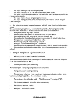 ·    ibu bapa menunjukkan teladan yang baik
·    ibu bapa menetapkan jadual waktu membersihkan rumah
·    ibu bapa mendidik anak-anak agar menyahut kempen kerajaan seperti tidak
menggunakan plastik.
·    Ibu bapa menyediakan tong sampah di rumah
·    Ibu bapa mengajak anak-anak menceriakan persekitaran rumah dengan
tumbuhan hijau

4. Isu kebersihan terutamanya di kawasan sekolah perlu diberi perhatian yang
serius.
Sebagai pelajar yang prihatin, kemukakan langkah-langkah yang akan anda
lakukan untuk memastikan persekitaran sekolah anda sentiasa bersih
·      Menyertai gotong royong di sekolah
·      Menyediakan dan mematuhi jadual bertugas di dalam kelas
·      Mengajak rakan-rakan menyertai kempen kebersihan
·      Mencadangkan kepada pihak sekolah memperbanyak aktiviti kebersihan
·      Mengajurkan pertandingan kebersihan kelas
·      Membuang sampah di dalam tong sampah
·      Menjaga kawasan taman angkat - persatuan
·      Menasihati rakan-rakan yang cenderung mengotorkan persekitaran sekolah
·      Mengelakkan terlibat dalam salah laku yang mencemarkan alam sekitar di
sekolah

5.   Langkah mengelakkan kejadian tanah runtuh

·     Pembangunan di lereng bukit yang terkawal
Pembinaan taman perumahan di lereng bukit mesti mendapat kelulusan daripada
Pihak Berkuasa Tempatan (PBT).
·     Sistem perparitan yang terancang
Pembinaan parit / longkang yang sesuai dan sempurna
·     Penguatkuasaan undang-undang
·      Mengenakan hukuman yang maksimum kepada pemaju perumahan yang
tidak mengikut garis panduan / pembalakan haram.
·     Pemantauan oleh pihak berwajib – Pihak Berkuasa Tempatan (PBT)
·     Pembukaan kawasan pertanian secara terancang
·     Pembinaan benteng konkrit
·     Kempen „Cintai Alam Sekitar‟.




                               KEKELUARGAAN
 