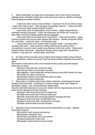 5. Sikap sesetengah ibu bapa yang memanjakan anak-anak sering membawa
pelbagai kesan terhadap tingkah laku anak-anak pada masa ini. Berikan pendapat
anda tentang pernyataan tersebut.

·      Anak-anak tidak mampu hidup berdikari – keperluan diri diurus oleh ibu bapa
– tidak mahu hidup susah – tidak sanggup menghadapi cabaran – malas berusaha -
mudah menyerah kalah apabila ditimpa musibah
·      Anak-anak sukar mengendalikan emosi mereka – gagal hadapi tekanan –
bertindak mengikut perasaan – boleh mencederakan diri sendiri dan orang lain –
tidak boleh menerima hakikat apabila ditimpa kegagalan
·      Anak-anak tidak mempunyai jati diri yang kukuh – tidak ada pendirian – gagal
menepis pujukan dan rayuan rakan sebaya atau kekasih – berlaku pergaulan bebas
dan penzinaan – anak luar nikah – pembuangan bayi
·      Anak-anak berani untuk terlibat dalam masalah sosial – ibu bapa terlalu
mengikut kata anak – tidak menerima hakikat bahawa anak mereka nakal –
menyalahkan orang lain atas masalh yang dlakukan oleh anak sendiri - terlalu yakin
dengan alasan anak-anak – disogokkan dengan wang ringgit dann kemewahan
material – anak lupa diri – terlibat dalam salah laku

6. Ibu bapa mempunyai jasa yang sungguh besar kepada setiap orang anaknya.
Sebagai balasan, setiap orang anak mesti membuat kebaikan kepada kedua-dua ibu
bapa.
Bincangkan usaha-usaha anda untuk menjadi seorang anak yang baik kepada
kedua-dua ibu bapa.
·      Mematuhi kata-kata dan nasihat ibu bapa
·      Sentiasa bermanis muka dengan ibu bapa
·      Meninggalkan / tidak melakukan perkara-perkara yang tidak disukai ibu bapa
·      Menziarahi ibu bapa di kampung
·      Memberikan bantuan yang diperlukan oleh ibu bapa
·      Membawa ibu bapa melancong
7. Bapa ialah suri teladan kepimpinan dalam sesebuah rumahtangga terutama
kepada anak-anak lelaki. Pandangan ini selaras dengan salah satu matlamat
pendidikan negara, iaitu memperkasakan pelajar lelaki.
Huraikan sifat-sifat kepimpinan yang perlu diasuh oleh ibu bapa kepada anak-anak
lelaki mereka sebagai pemimpin keluarga.
·      Mengasuh anak-anak tentang ilmu keagamaan
·      Mendidik anak-anak bijak membuat keputusan
·      Mendidik anak-anak agar bertanggungjawab menjaga keluarga
·      Mengasuh anak-anak agar menghargai masa
·      Mengasuh anak-anak agar menghormati orang lain
·      Bersikap rasional dalam sesuatu tindakan

8. Kejayaan anak-anak berkait rapat demhan keprihatinan ibu bapa. Ulaskan
pernyataan tersebut.
·     Memberikan kasih sayang secukupnya
·     Menyediakan keperluan asas
·     Memberikan pendidikan dunia dan akhirat
·     Mengawal p[ergaulan anak-anak
·     Meluangkan masa bersama-sama mereka
 