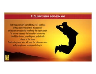 ISIPM 2016 – Istituto Italiano di Project Management
www.isipm.org
6. CELEBRATE VISIBLE SHORT-TERM WINS
A strategy network’s credibility won’t last long
without confirmation that its decisions
and actions are actually benefiting the organization.
To ensure success, the best short-term wins
should be obvious, unambiguous, and clearly
related to the vision.
Celebrating those wins will buoy the volunteer army
and prompt more employees to buy in.
 