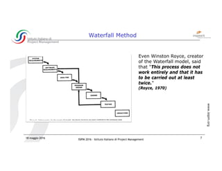 ISIPM 2016 – Istituto Italiano di Project Management
www.isipm.org
18 maggio 2016 7
Waterfall Method
Even Winston Royce, creator
of the Waterfall model, said
that "This process does not
work entirely and that it has
to be carried out at least
twice."
(Royce, 1970)
 