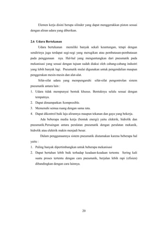 Elemen kerja disini berupa silinder yang dapat menggerakkan piston sesuai
dengan aliran udara yang diberikan.


2.6 Udara Bertekanan
      Udara bertekanan      memiliki banyak sekali keuntungan, tetapi dengan
sendirinya juga terdapat segi-segi yang merugikan atau pembatasan-pembatasan
pada penggunaan       nya. Hal-hal yang menguntungkan dari pneumatik pada
mekanisasi yang sesuai dengan tujuan sudah diakui oleh cabang-cabang industri
yang lebih banyak lagi. Pneumatik mulai digunakan untuk pengendalian maupun
penggerakan mesin-mesin dan alat-alat.
      Sifat-sifat udara yang mempengaruhi       sifat-sifat pengontrolan sistem
pneumatik antara lain :
1. Udara tidak mempunyai bentuk khusus. Bentuknya selalu sesuai dengan
    tempatnya.
2. Dapat dimampatkan /kompresible.
3. Memenuhi semua ruang dengan sama rata.
4. Dapat dikontrol baik laju alirannya maupun tekanan dan gaya yang bekerja.
          Ada beberapa media kerja (bentuk energi) yaitu elektrik, hidrolik dan
pneumatik.Persaingan antara peralatan pneumatik dengan peralatan mekanik,
hidrolik atau elektrik makin menjadi besar.
          Dalam penggunaannya sistem pneumatik diutamakan karena beberapa hal
yaitu :
1. Paling banyak dipertimbangkan untuk beberapa mekanisasi
2. Dapat bertahan lebih baik terhadap keadaan-keadaan tertentu      Sering kali
    suatu proses tertentu dengan cara pneumatik, berjalan lebih rapi (efisien)
    dibandingkan dengan cara lainnya.




                                         20
 