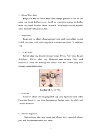 2. Oil and Water Trap
        Fungsi dari Oil and Water Trap adalah sebagai pemisah oli dan air dari
udara yang masuk dari kompressor. Jumlah air persentasenya sangat kecil dalam
udara yang masuk kedalam sistem Pneumatik, tetapi dapat menjadi penyebab
serius dari tidak berfungsinya sistem.


3. Dehydrator.
        Fungsi unit ini adalah sebagai pemisah kimia untuk memisahkan sisa uap
lembab yang mana boleh jadi tertinggal waktu udara melewati unit Oil and Water
Trap.


4. The Air Filter
        Setelah udara yang dikompresi melewati unit Oil and Water Trap dan unit
Dehydrator, akhirnya udara yang dikompresi akan melewati Filter untuk
memisahkan udara dari kemungkinan adanya debu dan kotoran yang mana
mungkin tedapat dalam udara.




                           Gambar 2.1 The Air Filter
5. Restrictor
        Restrictor adalah tipe dari pengontrol klep yang digunakan dalam sistem
Pneumatik, Restrictor yang biasa digunakan ada dua tipe yaitu : tipe Orifice dan
Variable Restrictor.




6. Pressure Regulator.
         Sistem tekanan udara siap masuk pada tekanan tinggi menambah tekanan
pada bilik dan mendesak beban pada piston.



                                         4
 
