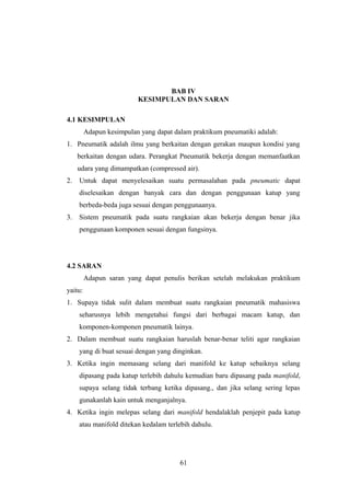 BAB IV
                          KESIMPULAN DAN SARAN

4.1 KESIMPULAN
         Adapun kesimpulan yang dapat dalam praktikum pneumatiki adalah:
1. Pneumatik adalah ilmu yang berkaitan dengan gerakan maupun kondisi yang
     berkaitan dengan udara. Perangkat Pneumatik bekerja dengan memanfaatkan
     udara yang dimampatkan (compressed air).
2.   Untuk dapat menyelesaikan suatu permasalahan pada pneumatic dapat
     diselesaikan dengan banyak cara dan dengan penggunaan katup yang
     berbeda-beda juga sesuai dengan penggunaanya.
3.   Sistem pneumatik pada suatu rangkaian akan bekerja dengan benar jika
     penggunaan komponen sesuai dengan fungsinya.




4.2 SARAN
         Adapun saran yang dapat penulis berikan setelah melakukan praktikum
yaitu:
1. Supaya tidak sulit dalam membuat suatu rangkaian pneumatik mahasiswa
     seharusnya lebih mengetahui fungsi dari berbagai macam katup, dan
     komponen-komponen pneumatik lainya.
2. Dalam membuat suatu rangkaian haruslah benar-benar teliti agar rangkaian
     yang di buat sesuai dengan yang dinginkan.
3. Ketika ingin memasang selang dari manifold ke katup sebaiknya selang
     dipasang pada katup terlebih dahulu kemudian baru dipasang pada manifold,
     supaya selang tidak terbang ketika dipasang., dan jika selang sering lepas
     gunakanlah kain untuk menganjalnya.
4. Ketika ingin melepas selang dari manifold hendalaklah penjepit pada katup
     atau manifold ditekan kedalam terlebih dahulu.




                                        61
 