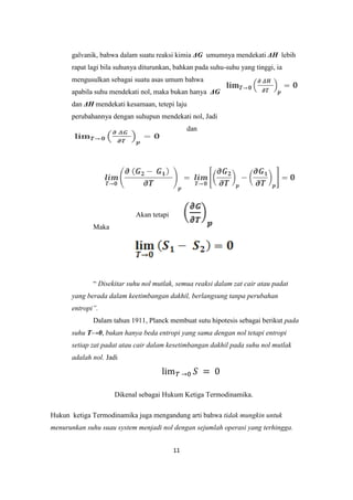 galvanik, bahwa dalam suatu reaksi kimia ΔG umumnya mendekati ΔH lebih
      rapat lagi bila suhunya diturunkan, bahkan pada suhu-suhu yang tinggi, ia
      mengusulkan sebagai suatu asas umum bahwa
      apabila suhu mendekati nol, maka bukan hanya ΔG
      dan ΔH mendekati kesamaan, tetepi laju
      perubahannya dengan suhupun mendekati nol, Jadi
                                               dan




                            Akan tetapi
             Maka




             “ Disekitar suhu nol mutlak, semua reaksi dalam zat cair atau padat
      yang berada dalam keetimbangan dakhil, berlangsung tanpa perubahan
      entropi”.
             Dalam tahun 1911, Planck membuat sutu hipotesis sebagai berikut pada
      suhu T→0, bukan hanya beda entropi yang sama dengan nol tetapi entropi
      setiap zat padat atau cair dalam kesetimbangan dakhil pada suhu nol mutlak
      adalah nol. Jadi




                    Dikenal sebagai Hukum Ketiga Termodinamika.

Hukun ketiga Termodinamika juga mengandung arti bahwa tidak mungkin untuk
menurunkan suhu suau system menjadi nol dengan sejumlah operasi yang terhingga.


                                          11
 
