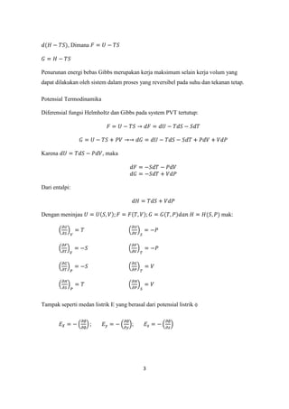 , Dimana



Penurunan energi bebas Gibbs merupakan kerja maksimum selain kerja volum yang
dapat dilakukan oleh sistem dalam proses yang reversibel pada suhu dan tekanan tetap.

Potensial Termodinamika

Diferensial fungsi Helmholtz dan Gibbs pada system PVT tertutup:




Karena                    , maka




Dari entalpi:



Dengan meninjau                                                            mak:




Tampak seperti medan listrik E yang berasal dari potensial listrik ɸ


                                       ;




                                            3
 