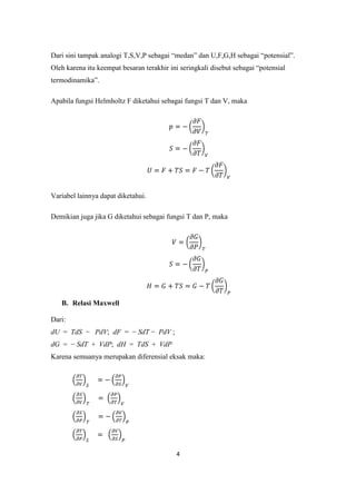 Dari sini tampak analogi T,S,V,P sebagai “medan” dan U,F,G,H sebagai “potensial”.
Oleh karena itu keempat besaran terakhir ini seringkali disebut sebagai “potensial
termodinamika”.

Apabila fungsi Helmholtz F diketahui sebagai fungsi T dan V, maka




Variabel lainnya dapat diketahui.

Demikian juga jika G diketahui sebagai fungsi T dan P, maka




   B. Relasi Maxwell

Dari:
dU = TdS − PdV; dF = − SdT − PdV ;
dG = − SdT + VdP; dH = TdS + VdP
Karena semuanya merupakan diferensial eksak maka:




                                           4
 