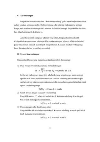 C. Keseimbangan

       Pengertian suatu sisten dalam “ keadaan seimbang” yaitu apabila system tersebut
dalam keadaan seimbang stabil. Definisi tentang sifat-sifat zat pada asalnya terbatas
hanya pada keadaan seimbang stabil, menurut definisi ini entropi, fungsi Gibbs dan lain-
lain tidak berpengaruh didalamnya.

       Apabila sejumlah uap pada tekanan yang tetap , tetapi didalamnya tidakk
terdapat inti pengembunan, misalnya debu, maka walaupun suhunya lebih rendah dari
pada titik embun, tidaklah akan terjadi pengembunan. Keadaan ini akan berlangsung
lama dan akan disebut kestabilan metastabil.

   D. Syarat Keseimbangan

   Persyaratan khusus yang menentukan keadaan stabil, diantaranya:

   1) Pada proses ireversibel adiabatik, berlau hubungan



       Ini berarti pada proses ireversibel adiabatik, yang terjadi secara alami, entropi
       system akan selalu bertambahbesar dan keadaan seimbang baru akan tercapai
       setelah entropi ini mencapai maksimum, tidak mengalami pertambahan lagi. Jadi
       syarat keseimbangannya


   2) Untuk proses dengan suhu dan volume tetap
       Fungsi Helmhotz (F) selalu bertambah kecil. Keadaan seimbang akan dicapai
       bila F telah mencapai nilai minimum.


   3) Proses dengan suhu dan tekanan tetap
       Fungsi Gibbs (G) selalu bertambah kecil. Keadaan seimbang akan dicapai bila F
       telah mencapai nilai minimum.




                                            5
 
