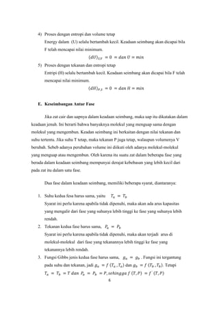 4) Proses dengan entropi dan volume tetap
       Energy dalam (U) selalu bertambah kecil. Keadaan seimbang akan dicapai bila
       F telah mencapai nilai minimum.


   5) Proses dengan tekanan dan entropi tetap
       Entripi (H) selalu bertambah kecil. Keadaan seimbang akan dicapai bila F telah
       mencapai nilai minimum.




   E. Keseimbangan Antar Fase

       Jika zat cair dan uapnya dalam keadaan seimbang, maka uap itu dikatakan dalam
keadaan jenuh. Ini berarti bahwa banyaknya molekul yang menguap sama dengan
molekul yang mengembun. Keadan seimbang ini berkaitan dengan nilai tekanan dan
suhu tertentu. Jika suhu T tetap, maka tekanan P juga tetap, walaupun volumenya V
berubah. Sebeb adanya perubahan volume ini diikuti oleh adanya molekul-molekul
yang menguap atau mengembun. Oleh karena itu suatu zat dalam beberapa fase yang
berada dalam keadaan seimbang mempunyai derajat kebebasan yang lebih kecil dari
pada zat itu dalam satu fase.

       Dua fase dalam keadaan seimbang, memiliki beberapa syarat, diantaranya:

   1. Suhu kedua fesa harus sama, yaitu
       Syarat ini perlu karena apabila tidak dipenuhi, maka akan ada arus kapasitas
       yang mengalir dari fase yang suhunya lebih tinggi ke fase yang suhunya lebih
       rendah.
   2. Tekanan kedua fase harus sama,
       Syarat ini perlu karena apabila tidak dipenuhi, maka akan terjadi arus di
       molekul-molekul dari fase yang tekanannya lebih tinggi ke fase yang
       tekanannya lebih rendah.
   3. Fungsi Gibbs jenis kedua fase harus sama,              . Fungsi ini tergantung
       pada suhu dan tekanan, jadi                   dan                  . Tetapi


                                           6
 