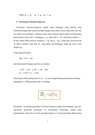 Maka


   F. Persamaan Clausius-Clapeyron

   Persamaan Clausius-Clapeyron adalah suatu hubungan yang penting yang
melukiskan bagaimana tekanan berubah dengan suhu untuk system yang terdiri atas dua
fase dalam keseimbangan. Andaikan suatu cairan dengan uapnya dalam keseimbangan
pada tekanan p dan suhu T, sehingga gc = gu. pada suhu T + dT tekanannya adalah p +
dp dan fungsi Gibbs jenisnya menjadi gc + dgc dan gu + dgu. Tetapi jika cairan dan uap
itu dalam keadaan yang baru ini juga dalam keseimbangan, maka dgc harus sama
dengan dgu.

Telah diperoleh bahwa

       Dg= -s dT + v dp

Jadi dalam keseimbangan ang baru ini, berlaku

       -sc dT + vc dp = -su dT + vu dp    atau
       (su – sc) dT = (vu – vc) dp

Akan tetapi selisih entropi jenis ini, (su – sc) sama dengan bahang transformasi (bahang
penguapan) 1cu dibagi dengan suhu T, sehingga




Persamaan ini disebut persamaan Clausius-Clapeyron untuk keseimbangan uap cair-
uap.Secara    geometrik    persamaan     ini       menunjukan   kemiringan   (slope)   garis
keseimbangan antara fase cair dan uap pada diagram p-T yang dinyatakan dalam panas



                                               7
 