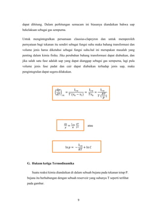 dapat dihitung. Dalam perhitungan semacam ini biasanya diandaikan bahwa uap
bekelakuan sebagai gas sempurna.

Untuk mengintegralkan persamaan clausius-clapeyron dan untuk memperoleh
pernyataan bagi tekanan itu sendiri sebagai fungsi suhu maka bahang transformasi dan
volume jenis harus diketahui sebagai fungsi suhu.hal ini merupakan masalah yang
penting dalam kimia fisika. Jika perubahan bahang transformasi dapat diabaikan, dan
jika salah satu fase adalah uap yang dapat dianggap sebagsi gas sempurna, lagi pula
volume jenis fase padat dan cair dapat diabaikan terhadap jenis uap, maka
pengintegralan dapat segera dilakukan.




                                                 atau




   G. Hukum ketiga Termodinamika

       Suatu reaksi kimia diandaikan di dalam sebuah bejana pada tekanan tetap P.
   bejana itu berhubungan dengan sebuah reservoir yang suhunya T seperti terlihat
   pada gambar.




                                          9
 