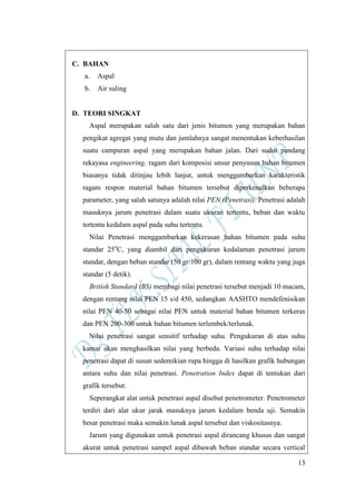 13
C. BAHAN
a. Aspal
b. Air suling
D. TEORI SINGKAT
Aspal merupakan salah satu dari jenis bitumen yang merupakan bahan
pengikat agregat yang mutu dan jumlahnya sangat menentukan keberhasilan
suatu campuran aspal yang merupakan bahan jalan. Dari sudut pandang
rekayasa engineering, ragam dari komposisi unsur penyusun bahan bitumen
biasanya tidak ditinjau lebih lanjut, untuk menggambarkan karakteristik
ragam respon material bahan bitumen tersebut diperkenalkan beberapa
parameter, yang salah satunya adalah nilai PEN (Penetrasi). Penetrasi adalah
masuknya jarum penetrasi dalam suatu ukuran tertentu, beban dan waktu
tertentu kedalam aspal pada suhu tertentu.
Nilai Penetrasi menggambarkan kekerasan bahan bitumen pada suhu
standar 25o
C, yang diambil dari pengukuran kedalaman penetrasi jarum
standar, dengan beban standar (50 gr/100 gr), dalam rentang waktu yang juga
standar (5 detik).
British Standard (BS) membagi nilai penetrasi tersebut menjadi 10 macam,
dengan rentang nilai PEN 15 s/d 450, sedangkan AASHTO mendefenisikan
nilai PEN 40-50 sebagai nilai PEN untuk material bahan bitumen terkeras
dan PEN 200-300 untuk bahan bitumen terlembek/terlunak.
Nilai penetrasi sangat sensitif terhadap suhu. Pengukuran di atas suhu
kamar akan menghasilkan nilai yang berbeda. Variasi suhu terhadap nilai
penetrasi dapat di susun sedemikian rupa hingga di hasilkan grafik hubungan
antara suhu dan nilai penetrasi. Penetration Index dapat di tentukan dari
grafik tersebut.
Seperangkat alat untuk penetrasi aspal disebut penetrometer. Penetrometer
terdiri dari alat ukur jarak masuknya jarum kedalam benda uji. Semakin
besar penetrasi maka semakin lunak aspal tersebut dan viskositasnya.
Jarum yang digunakan untuk penetrasi aspal dirancang khusus dan sangat
akurat untuk penetrasi sampel aspal dibawah beban standar secara vertical
 
