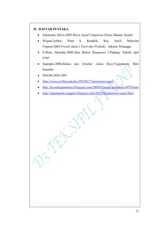 17
H. DAFTAR PUSTAKA
Sukirman, Silvia.2003.Beton Aspal Campuran Panas.Jakarta: Granit
Wignal,Arthur, Peter S. Kendrik, Roy Ancil, Malcolm
Copson.2003.Proyek Jalan ( Teori dan Praktek) . Jakarta: Erlangga
G.Rani, Iskandar.2009.Ilmu Bahan Bangunan 2.Padang: Teknik sipil
UNP
Suprapto.2004.Bahan dan Struktur Jalan Raya.Yogyakarta: Biro
Penerbit
SNI 06-2456-1991
http://www.scribd.com/doc/59158177/penetrasi-aspal
http://kerudungmukena.blogspot.com/2009/05/aspal-penetrasi-6070.html
http://napitupulu-anggiat.blogspot.com/2011/06/penetrasi-aspal.html
 