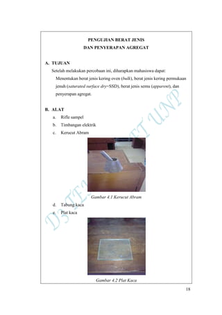 18
PENGUJIAN BERAT JENIS
DAN PENYERAPAN AGREGAT
A. TUJUAN
Setelah melakukan percobaan ini, diharapkan mahasiswa dapat:
Menentukan berat jenis kering oven (bulk), berat jenis kering permukaan
jenuh (saturated surface dry=SSD), berat jenis semu (apparent), dan
penyerapan agregat.
B. ALAT
a. Rifle sampel
b. Timbangan elektrik
c. Kerucut Abram
Gambar 4.1 Kerucut Abram
d. Tabung kaca
e. Plat kaca
Gambar 4.2 Plat Kaca
 
