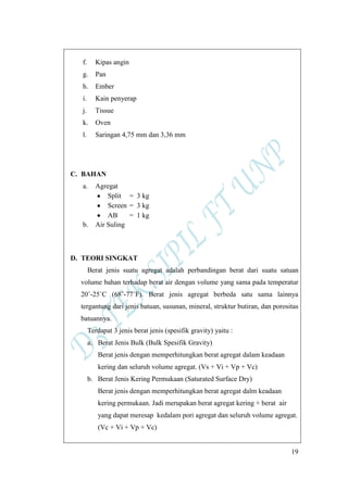 19
f. Kipas angin
g. Pan
h. Ember
i. Kain penyerap
j. Tissue
k. Oven
l. Saringan 4,75 mm dan 3,36 mm
C. BAHAN
a. Agregat
Split = 3 kg
Screen = 3 kg
AB = 1 kg
b. Air Suling
D. TEORI SINGKAT
Berat jenis suatu agregat adalah perbandingan berat dari suatu satuan
volume bahan terhadap berat air dengan volume yang sama pada temperatur
20˚-25˚C (68˚-77˚F). Berat jenis agregat berbeda satu sama lainnya
tergantung dari jenis batuan, susunan, mineral, struktur butiran, dan porositas
batuannya.
Terdapat 3 jenis berat jenis (spesifik gravity) yaitu :
a. Berat Jenis Bulk (Bulk Spesifik Gravity)
Berat jenis dengan memperhitungkan berat agregat dalam keadaan
kering dan seluruh volume agregat. (Vs + Vi + Vp + Vc)
b. Berat Jenis Kering Permukaan (Saturated Surface Dry)
Berat jenis dengan memperhitungkan berat agregat dalm keadaan
kering permukaan. Jadi merupakan berat agregat kering + berat air
yang dapat meresap kedalam pori agregat dan seluruh volume agregat.
(Vc + Vi + Vp + Vc)
 
