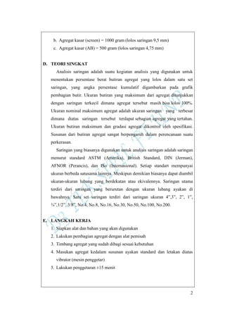 2
b. Agregat kasar (screen) = 1000 gram (lolos saringan 9,5 mm)
c. Agregat kasar (AB) = 500 gram (lolos saringan 4,75 mm)
D. TEORI SINGKAT
Analisis saringan adalah suatu kegiatan analisis yang digunakan untuk
menentukan persentase berat butiran agregat yang lolos dalam satu set
saringan, yang angka persentase kumulatif digambarkan pada grafik
pembagian butir. Ukuran butiran yang maksimum dari agregat ditunjukkan
dengan saringan terkecil dimana agregat tersebut masih bisa lolos 100%.
Ukuran nominal maksimum agregat adalah ukuran saringan yang terbesar
dimana diatas saringan tersebut terdapat sebagian agregat yang tertahan.
Ukuran butiran maksimum dan gradasi agregat dikontrol oleh spesifikasi.
Susunan dari butiran agregat sangat berpengaruh dalam perencanaan suatu
perkerasan.
Saringan yang biasanya digunakan untuk analisis saringan adalah saringan
menurut standard ASTM (Amerika), British Standard, DIN (Jerman),
AFNOR (Perancis), dan ISo (Internasional). Setiap standart mempunyai
ukuran berbeda satusama lainnya. Meskipun demikian biasanya dapat diambil
ukuran-ukuran lubang yang berdekatan atau ekivalennya. Saringan utama
terdiri dari saringan yang berurutan dengan ukuran lubang ayakan di
bawahnya. Satu set saringan terdiri dari saringan ukuran 4”,3”, 2”, 1”,
¾”,1/2”, 3/8”, No.4, No.8, No.16, No.30, No.50, No.100, No.200.
E. LANGKAH KERJA
1. Siapkan alat dan bahan yang akan digunakan
2. Lakukan pembagian agregat dengan alat pemisah
3. Timbang agregat yang sudah dibagi sesuai kebutuhan
4. Masukan agregat kedalam susunan ayakan standard dan letakan diatas
vibrator (mesin penggetar)
5. Lakukan penggetaran ±15 menit
 